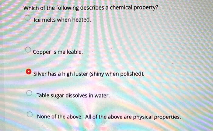 Which of the following describes a chemical property?
Ice melts when heated.
Copper is malleable.
Silver has a high luster (shiny when polished).
Table sugar dissolves in water.
None of the above. All of the above are physical properties.