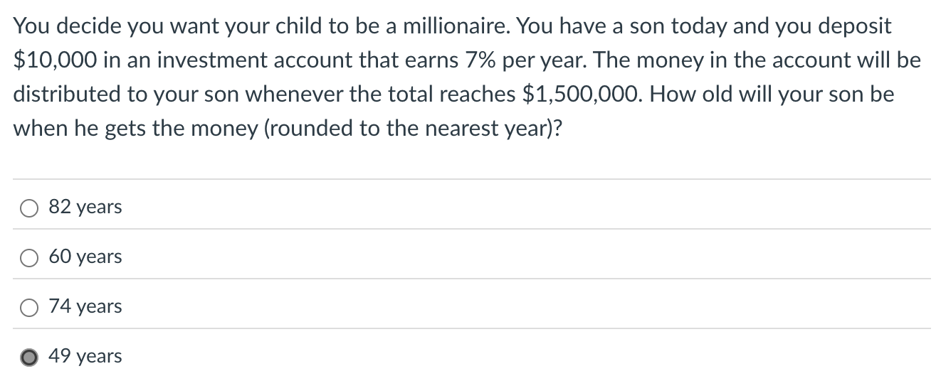 You decide you want your child to be a millionaire. You have a son today and you deposit 10,000 in an investment account that earns 7% per year. The money in the account will be distributed to your son whenever the total reaches $1,500,000. How old will your son be when he gets the money (rounded to the nearest year)?

82 years
60 years
74 years
49 years