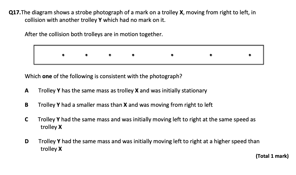 Q17. The diagram shows a strobe photograph of a mark on a trolley 𝐗, moving from right to left, in collision with another trolley 𝐘 which had no mark on it.
After the collision both trolleys are in motion together.
Which one of the following is consistent with the photograph?
A Trolley 𝐘 has the same mass as trolley 𝐗 and was initially stationary
B Trolley 𝐘 had a smaller mass than 𝐗 and was moving from right to left
C Trolley 𝐘 had the same mass and was initially moving left to right at the same speed as trolley 𝐗

D Trolley 𝐘 had the same mass and was initially moving left to right at a higher speed than trolley 𝐗
(Total 1 mark)