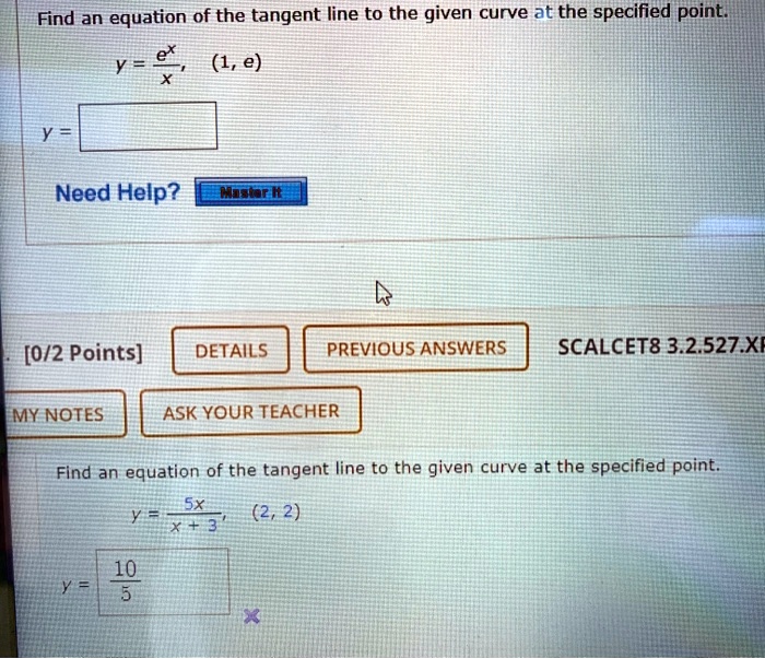 Find an equation of the tangent line to the given curve at the specified point.
y = e^x / x, (1, e)
y =
Need Help?
[0/2 Points]
SCALCET8 3.2.527.XP.
Find an equation of the tangent line to the given curve at the specified point.
y = 5x / (x + 3), (2, 2)
y = 10 / 5