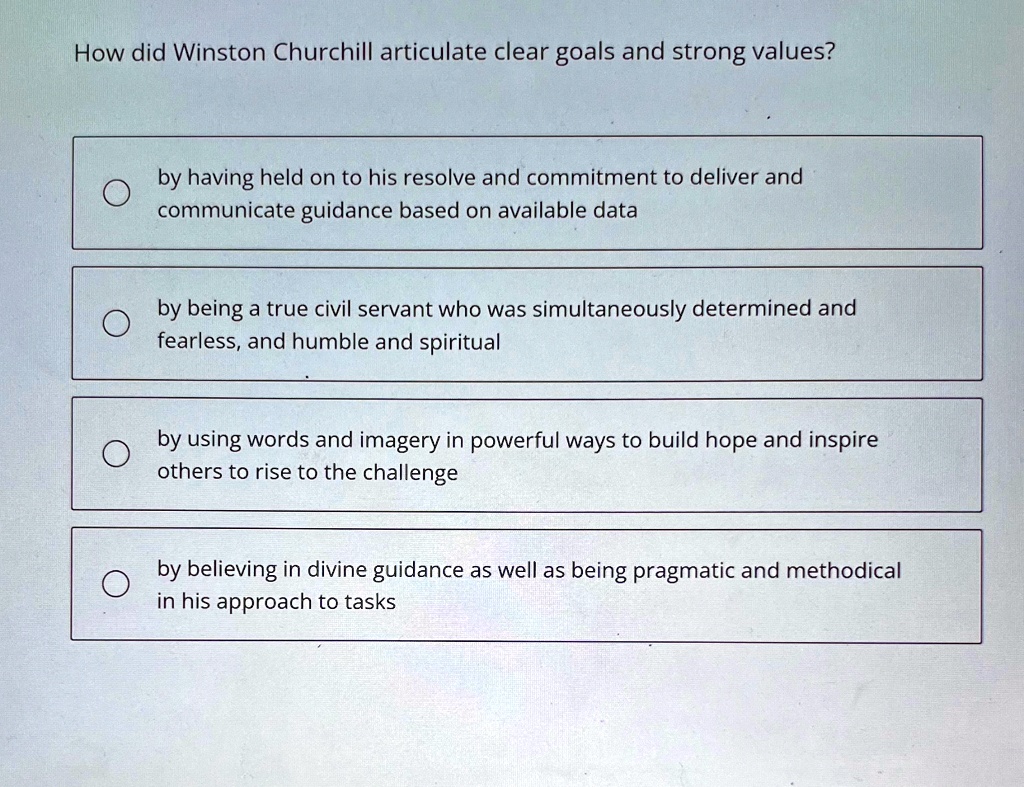 How did Winston Churchill articulate clear goals and strong values?
by having held on to his resolve and commitment to deliver and
communicate guidance based on available data
by being a true civil servant who was simultaneously determined and
fearless, and humble and spiritual
by using words and imagery in powerful ways to build hope and inspire
others to rise to the challenge
by believing in divine guidance as well as being pragmatic and methodical
in his approach to tasks