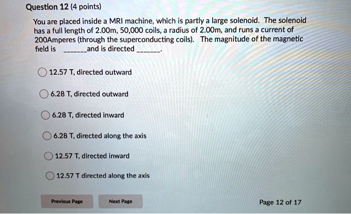Question 12 (4 points)
You are placed inside a MRI machine, which is partly a large solenoid. The solenoid
has a full length of 2.00m, 50,000 coils, a radius of 2.00m, and runs a current of
200Amperes (through the superconducting coils). The magnitude of the magnetic
field is and is directed .

12.57 T, directed outward
6.28 T, directed outward
6.28 T, directed inward
6.28 T, directed along the axis
12.57 T, directed inward
12.57 T, directed along the axis