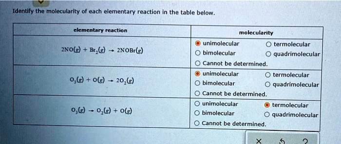 Identify the molecularity of each elementary reaction in the table below.

elementary reaction | molecularity
2NO(g) + Br2(g) -> 2NOBr(g) | unimolecular, termolecular, bimolecular, quadrimolecular, Cannot be determined.
O3(g) + O(g) -> 2O2(g) | unimolecular, termolecular, bimolecular, quadrimolecular, Cannot be determined.
O3(g) -> O2(g) + O(g) | unimolecular, termolecular, bimolecular, quadrimolecular, Cannot be determined.
