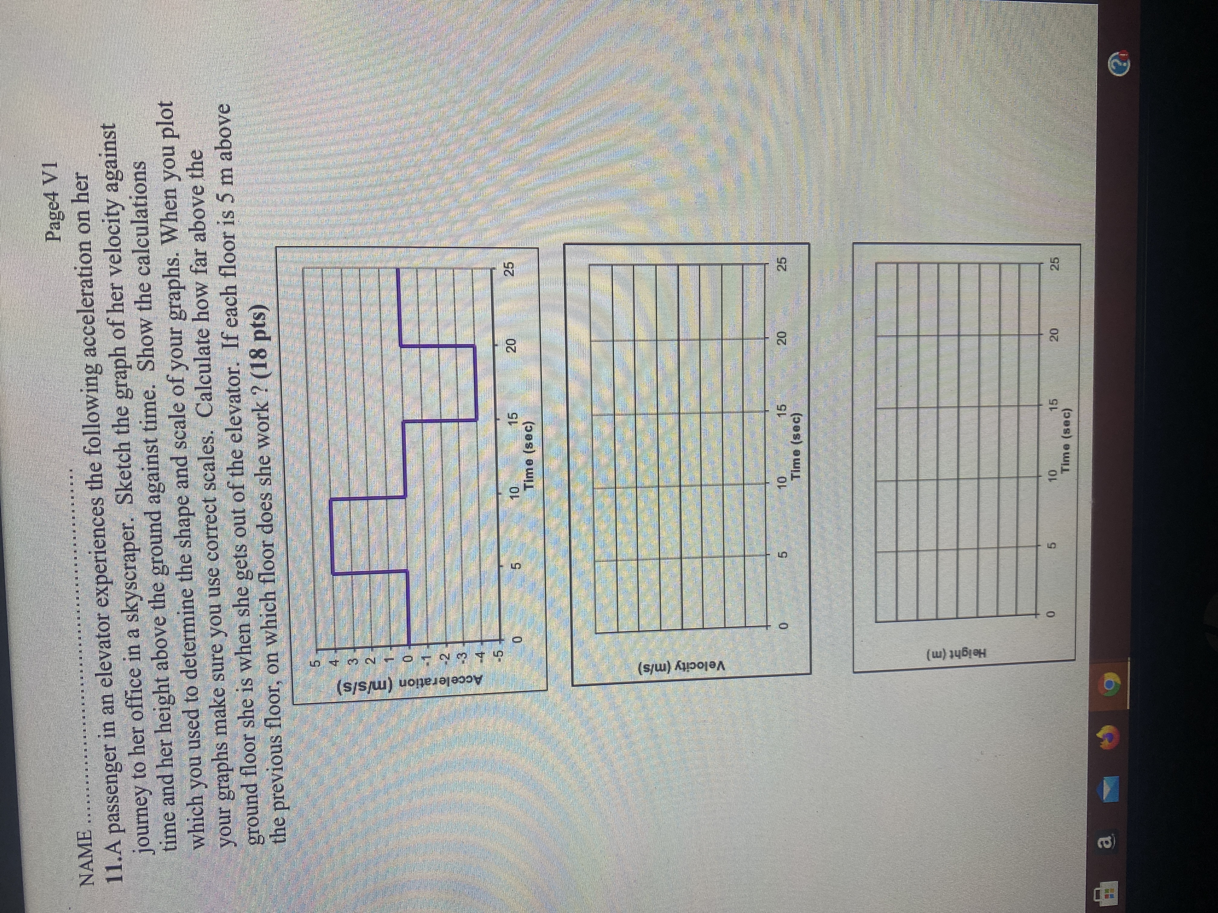 11. A passenger in an elevator experiences the following acceleration on her journey to her office in a skyscraper. Sketch the graph of her velocity against time and her height above the ground against time. Show the calculations which you used to determine the shape and scale of your graphs. When you plot your graphs make sure you use correct scales. Calculate how far above the ground floor she is when she gets out of the elevator. If each floor is 5 m above the previous floor, on which floor does she work? (18 pts)