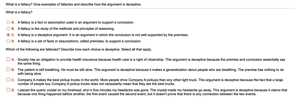 What is a fallacy? Give examples of fallacies and describe how the argument is deceptive.
What is a fallacy?
A. A fallacy is a fact or assumption used in an argument to support a conclusion.
B. A fallacy is the study of the methods and principles of reasoning.
C. A fallacy is a deceptive argument. It is an argument in which the conclusion is not well supported by the premises.
D. A fallacy is a set of facts or assumptions, called premises, to support a conclusion.
Which of the following are fallacies? Describe how each choice is deceptive. Select all that apply.
A. Society has an obligation to provide health insurance because health care is a right of citizenship. This argument is deceptive because the premise and conclusion essentially say
the same thing.
B. The patient is still breathing. He must be still alive. This argument is deceptive because it makes a generalization about people who are breathing. The premise has nothing to do
with being alive.
C. Company A makes the best pickup trucks in the world. More people drive Company A pickups than any other light truck. This argument is deceptive because the fact that a large
number of people buy Company A pickup trucks does not necessarily mean that they are the best trucks.
D. I placed the quartz crystal on my forehead, and in five minutes my headache was gone. The crystal made my headache go away. This argument is deceptive because it claims that
because one thing happened before another, the first event caused the second event, but it doesn't prove that there is any connection between the two events.