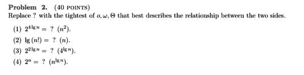 Problem 2. (40 POINTS)
Replace ? with the tightest of o, ω, Θ that best describes the relationship between the two sides.
(1) 2^4 n = ? (n^2).
(2) (n!) = ? (n).
(3) 2^2 n = ? (4^ n) .
(4) 2^n = ? (n n).