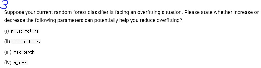 Suppose your current random forest classifier is facing an overfitting situation. Please state whether increase or decrease the following parameters can potentially help you reduce overfitting?

(i) nestimators
(ii) maxfeatures
(iii) maxdepth
(iv) njobs