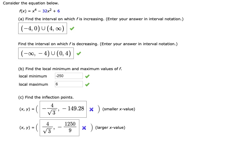 Consider the equation below.
f(x) = x^4 - 32x^2 + 6
(a) Find the interval on which f is increasing. (Enter your answer in interval notation.)
(-4, 0) U (4, ?)
Find the interval on which f is decreasing. (Enter your answer in interval notation.)
(-?, -4) U (0, 4)
(b) Find the local minimum and maximum values of f.
local minimum -250
local maximum 6
(c) Find the inflection points.
(x, y) = (-4/?3, -149.28) (smaller x-value)
(x, y) = (4/?3, -1250/9) (larger x-value)