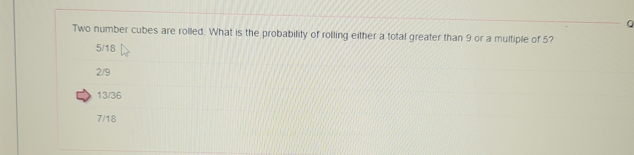 Two number cubes are rolled. What is the probability of rolling either a total greater than 9 or a multiple of 5 ?
5 / 18
2 / 9
13 / 36
7/18