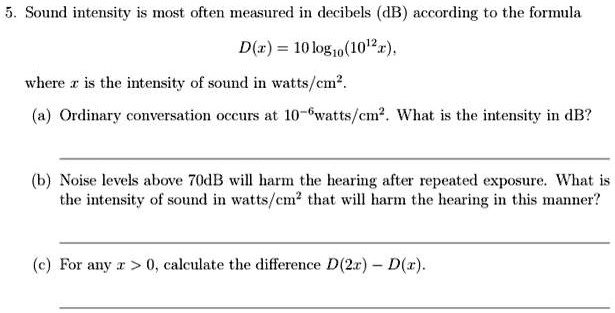 5. Sound intensity is most often measured in decibels (dB) according to the formula
D(x) = 10 log10(10^12x), 
where x is the intensity of sound in watts/cm².
(a) Ordinary conversation occurs at 10^-6watts/cm². What is the intensity in dB?
(b) Noise levels above 70dB will harm the hearing after repeated exposure. What is
the intensity of sound in watts/cm² that will harm the hearing in this manner?
(c) For any x > 0, calculate the difference D(2x) - D(x).