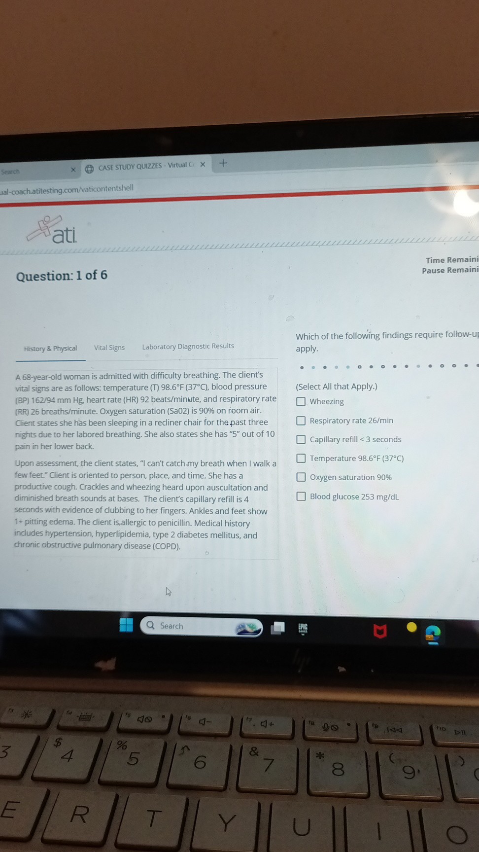 Question: 1 of 6

History     Physical
Vital Signs
Laboratory Diagnostic Results

A 68-year-old woman is admitted with difficulty breathing. The client's vital signs are as follows: temperature (T) 98.6°F (37°C), blood pressure (BP) 162/94 mm Hg, heart rate (HR) 92 beats/minute, and respiratory rate (RR) 26 breaths/minute. Oxygen saturation (SaO2) is 90% on room air. Client states she has been sleeping in a recliner chair for the past three nights due to her labored breathing. She also states she has "5" out of 10 pain in her lower back.

Upon assessment, the client states, "I can't catch my breath when I walk a few feet." Client is oriented to person, place, and time. She has a productive cough. Crackles and wheezing heard upon auscultation and diminished breath sounds at bases. The client's capillary refill is 4 seconds with evidence of clubbing to her fingers. Ankles and feet show 1+ pitting edema. The client is allergic to penicillin. Medical history includes hypertension, hyperlipidemia, type 2 diabetes mellitus, and chronic obstructive pulmonary disease (COPD).

Which of the following findings require follow-up? Select all that apply.

(Select All that Apply.)
[] Wheezing
[] Respiratory rate 26/min
[] Capillary refill < 3 seconds
[] Temperature 98.6°F (37°C)
[] Oxygen saturation 90%
[] Blood glucose 253 mg/dL