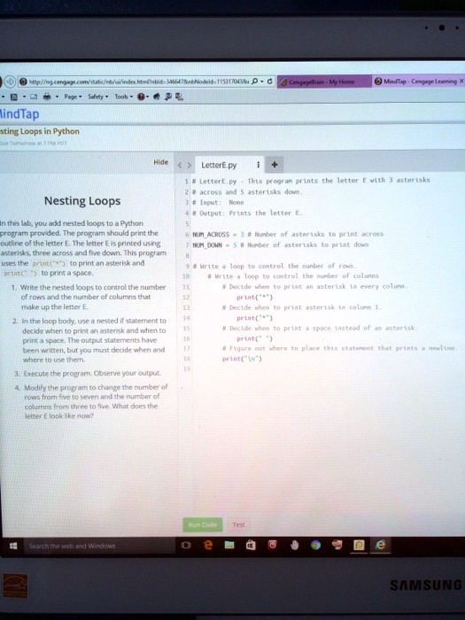 Nesting Loops
In this lab, you add nested loops to a Python program provided. The program should print the outline of the letter E. The letter E is printed using asterisks, three across and five down. This program uses the print("*") to print an asterisk and print(" ") to print a space.
1. Write the nested loops to control the number of rows and the number of columns that make up the letter E.
2. In the loop body, use a nested if statement to decide when to print an asterisk and when to print a space. The output statements have been written, but you must decide when and where to use them.
3. Execute the program. Observe your output.
4. Modify the program to change the number of rows from five to seven and the number of columns from three to five. What does the letter E look like now?
# LetterE.py - This program prints the letter E with 3 asterisks
# across and 5 asterisks down.
# Input: None
# Output: Prints the letter E.

NUMACROSS = 3 # Number of asterisks to print across
NUMDOWN = 5 # Number of asterisks to print down

# Write a loop to control the number of rows.
# Write a loop to control the number of columns
# Decide when to print an asterisk in every column.
print("*")
# Decide when to print asterisk in column 1.
print("*")
# Decide when to print a space instead of an asterisk.
print(" ")
# Figure out where to place this statement that prints a newline.
print("
")