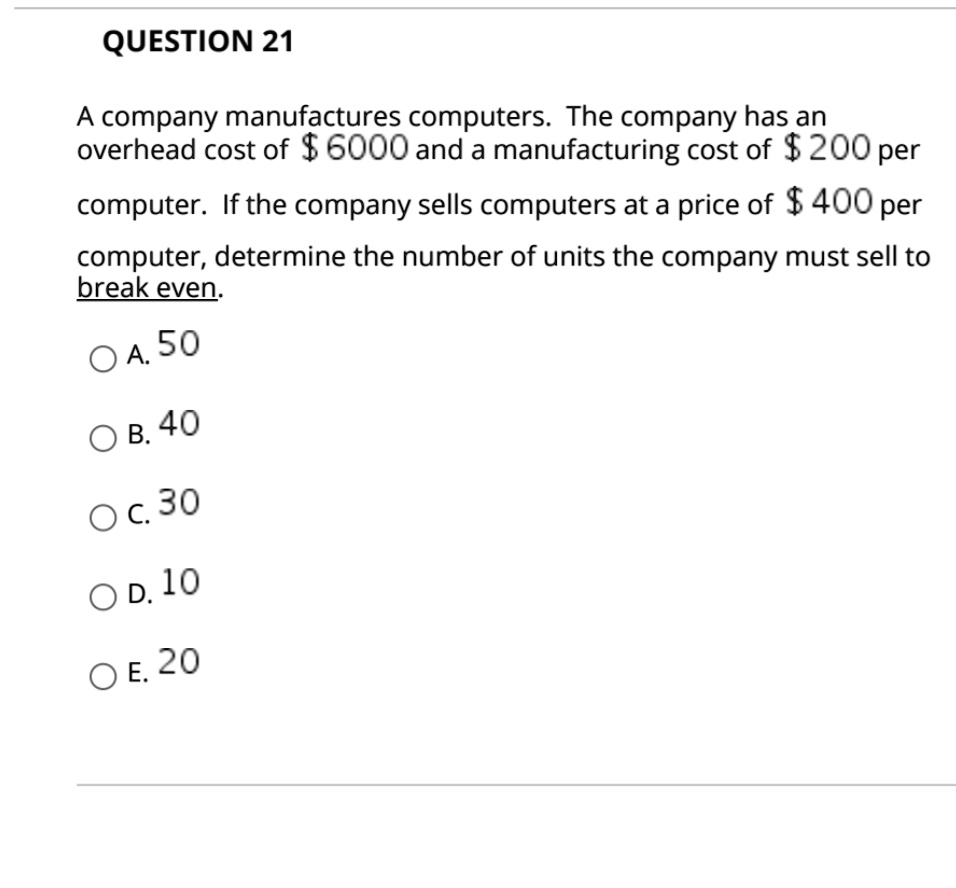 A company manufactures computers. The company has an overhead cost of 6000 and a manufacturing cost of 200 per computer. If the company sells computers at a price of 400 per computer, determine the number of units the company must sell to break even.

A. 50
B. 40
C. 30
D. 10
E. 20