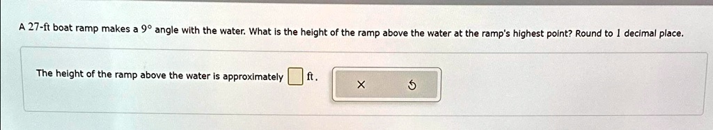 A 27-ft boat ramp makes a 9º angle with the water. What is the height of the ramp above the water at the ramp's highest point? Round to 1 decimal place.
The height of the ramp above the water is approximately ft.