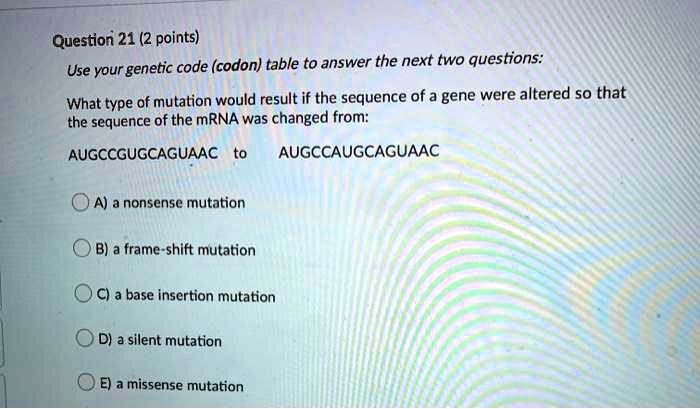 Use your genetic code (codon) table to answer the next two questions:

What type of mutation would result if the sequence of a gene were altered so that the sequence of the mRNA was changed from:

AUGCCGUGCAGUAAC to AUGCCAUGCAGUAAC

A) a nonsense mutation
B) a frame-shift mutation
C) a base insertion mutation
D) a silent mutation
E) a missense mutation