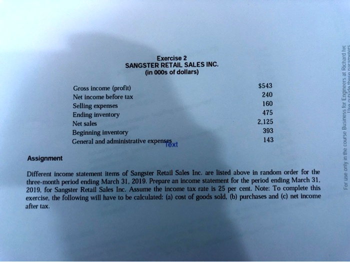 SANGSTER RETAIL SALES INC.
(in 000s of dollars)

Gross income (profit) 543
Net income before tax 240
Selling expenses 160
Ending inventory 475
Net sales 2,125
Beginning inventory 393
General and administrative expenses 143

Assignment
Different income statement items of Sangster Retail Sales Inc. are listed above in random order for the three-month period ending March 31, 2019. Prepare an income statement for the period ending March 31, 2019, for Sangster Retail Sales Inc. Assume the income tax rate is 25 per cent. Note: To complete this exercise, the following will have to be calculated: (a) cost of goods sold, (b) purchases and (c) net income after tax.