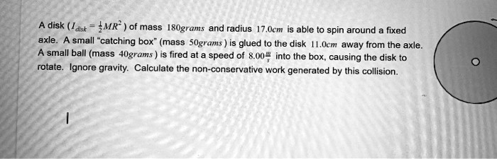 disk 1 airt mr of mass 80g et and radius 17cm is able t0 spin around fixed axle a small catching box mass sograms is glued to lhe disk ocm away from the axle small ball mass 4ograms  fired  34924