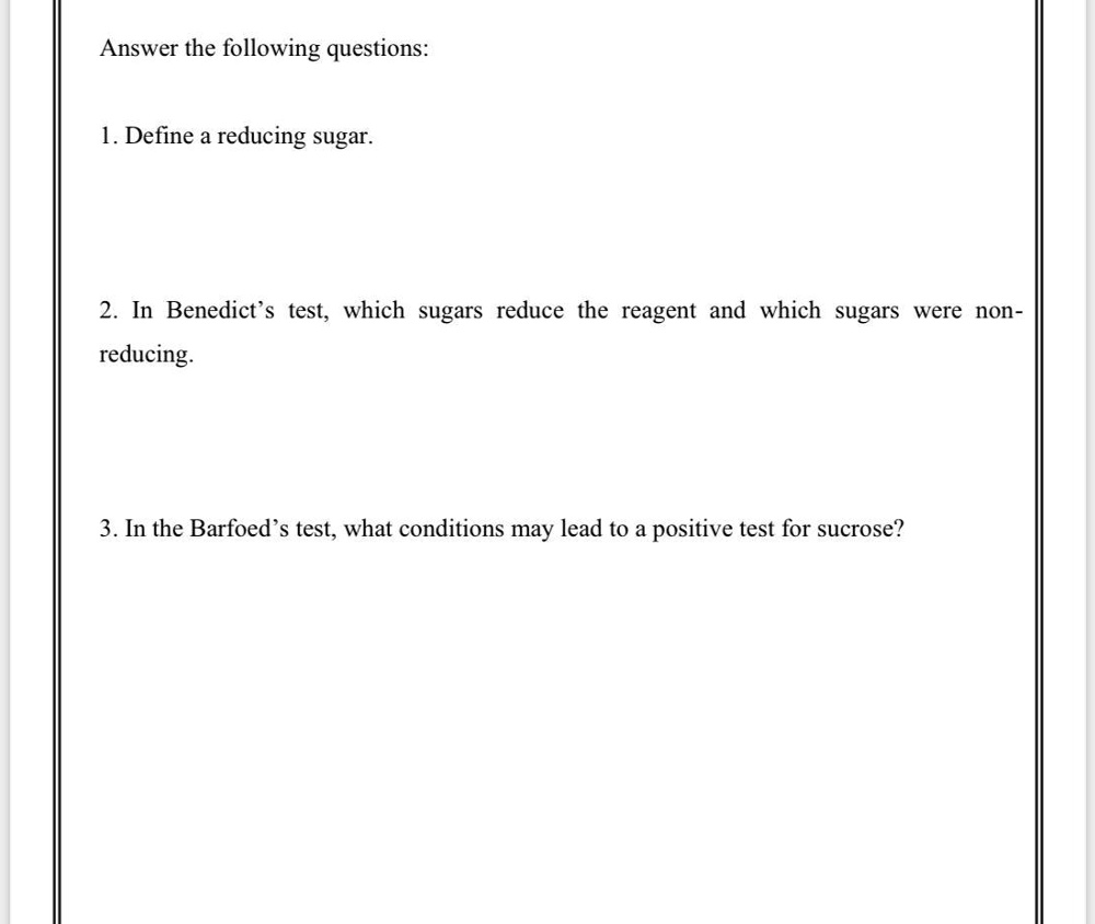 Answer the following questions:
1. Define a reducing sugar.
2. In Benedict's test, which sugars reduce the reagent and which sugars were non-
reducing.
3. In the Barfoed's test, what conditions may lead to a positive test for sucrose?