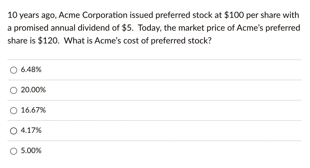 10 years ago, Acme Corporation issued preferred stock at 100 per share with a promised annual dividend of5. Today, the market price of Acme's preferred share is 120. What is Acme's cost of preferred stock?
6.48%
20.00%
16.67%
4.17%
5.00%