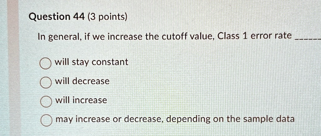 Question 44 (3 points)
In general, if we increase the cutoff value, Class 1 error rate 
will stay constant
will decrease
will increase
may increase or decrease, depending on the sample data