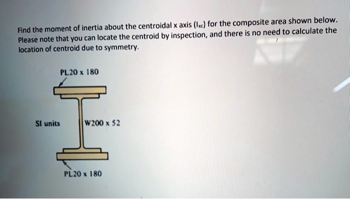 Find the moment of inertia about the centroidal x axis (Ixc) for the composite area shown below.
Please note that you can locate the centroid by inspection, and there is no need to calculate the
location of centroid due to symmetry.

PL20 x 180
SI units
W200 x 52
PL20 x 180