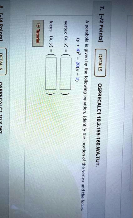 7. [-/2 Points] DETAILS
OSPRECALC1 10.3.155-160.WA.TUT.
A parabola is given by the following equation. Identify the location of the vertex and the focus.
(y+4)^2 = 20(x-2)
vertex (x, y) = (…, …)
focus (x, y) = (…, …)