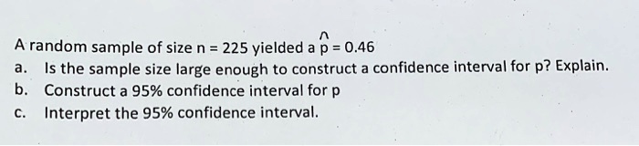 A random sample of size n = 225 yielded a p? = 0.46
a. Is the sample size large enough to construct a confidence interval for p? Explain.
b. Construct a 95% confidence interval for p
c. Interpret the 95% confidence interval.