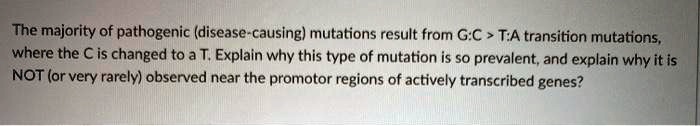 The majority of pathogenic (disease-causing) mutations result from G:C > T:A transition mutations, where the C is changed to a T. Explain why this type of mutation is so prevalent, and explain why it is NOT (or very rarely) observed near the promotor regions of actively transcribed genes?