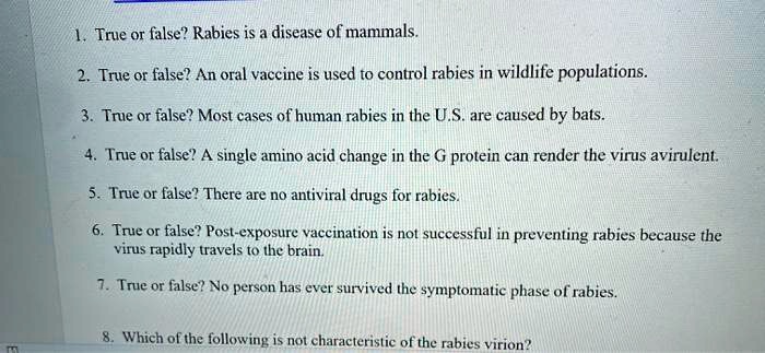 1. True or false? Rabies is a disease of mammals.
2. True or false? An oral vaccine is used to control rabies in wildlife populations.
3. True or false? Most cases of human rabies in the U.S. are caused by bats.
4. True or false? A single amino acid change in the G protein can render the virus avirulent.
5. True or false? There are no antiviral drugs for rabies.
6. True or false? Post-exposure vaccination is not successful in preventing rabies because the
virus rapidly travels to the brain.
7. True or false? No person has ever survived the symptomatic phase of rabies.
8. Which of the following is not characteristic of the rabies virion?