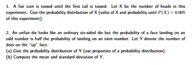 1. A fair coin is tossed until the first tail is tossed. Let X be the number of heads in this experiment. Give the probability distribution of X (vales of X and probability until P(X) < 0.005 of this experiment).

2. An unfair die looks like an ordinary six-sided die but the probability of a face landing on an odd number is half the probability of landing on an even number. Let Y denote the number of dots on the "up" face.
(a) Give the probability distribution of Y (use properties of a probability distribution).
(b) Compute the mean and standard deviation of Y.
