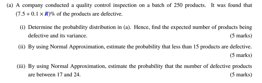 (a) A company conducted a quality control inspection on a batch of 250 products. It was found that (7.5 + 0.1 × R)% of the products are defective.
(i) Determine the probability distribution in (a). Hence, find the expected number of products being defective and its variance.
(5 marks)
(ii) By using Normal Approximation, estimate the probability that less than 15 products are defective.
(5 marks)
(iii) By using Normal Approximation, estimate the probability that the number of defective products are between 17 and 24.
(5 marks)
