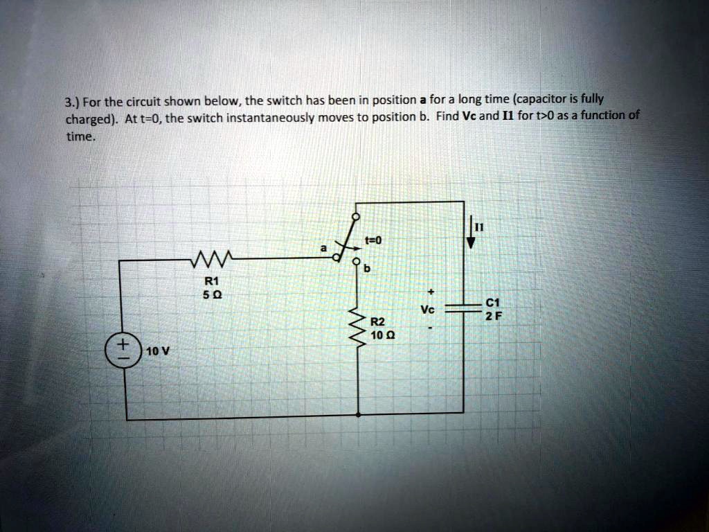 3.) For the circuit shown below, the switch has been in position a for a long time (capacitor is fully charged). At t=0, the switch instantaneously moves to position b. Find Vc and I1 for t>0 as a function of time.

t=0
a
b
R1 5 ?
R2 10 ?
+
Vc
-
C1 2 F
I1
+ 10 V
-