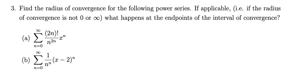 3. Find the radius of convergence for the following power series. If applicable, (i.e. if the radius of convergence is not 0 or ?) what happens at the endpoints of the interval of convergence?
(a) ?n=0^? frac(2n)!n^2n x^n
(b) ?n=0^? frac1n^n (x - 2)^n
