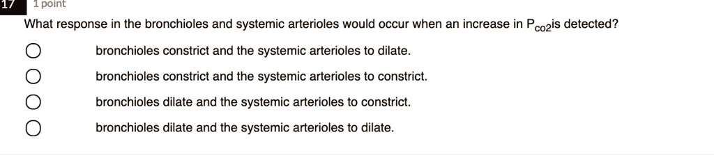 What response in the bronchioles and systemic arterioles would occur when an increase in Pco2 is detected?
bronchioles constrict and the systemic arterioles to dilate.
bronchioles constrict and the systemic arterioles to constrict.
bronchioles dilate and the systemic arterioles to constrict.
bronchioles dilate and the systemic arterioles to dilate.