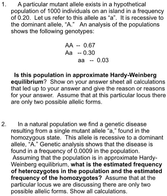 1. A particular mutant allele exists in a hypothetical population of 1000 individuals on an island in a frequency of 0.20. Let us refer to this allele as "a". It is recessive to the dominant allele, "A." An analysis of the populations shows the following genotypes:

AA – 0.67
Aa – 0.30
aa – 0.03

Is this population in approximate Hardy-Weinberg equilibrium? Show on your answer sheet all calculations that led up to your answer and give the reason or reasons for your answer. Assume that at this particular locus there are only two possible allelic forms.

2. In a natural population we find a genetic disease resulting from a single mutant allele "a," found in the homozygous state. This allele is recessive to a dominant allele, "A." Genetic analysis shows that the disease is found in a frequency of 0.0009 in the population. Assuming that the population is in approximate Hardy-Weinberg equilibrium, what is the estimated frequency of heterozygotes in the population and the estimated frequency of the homozygotes? Assume that at the particular locus we are discussing there are only two possible allelic forms. Show all calculations.
