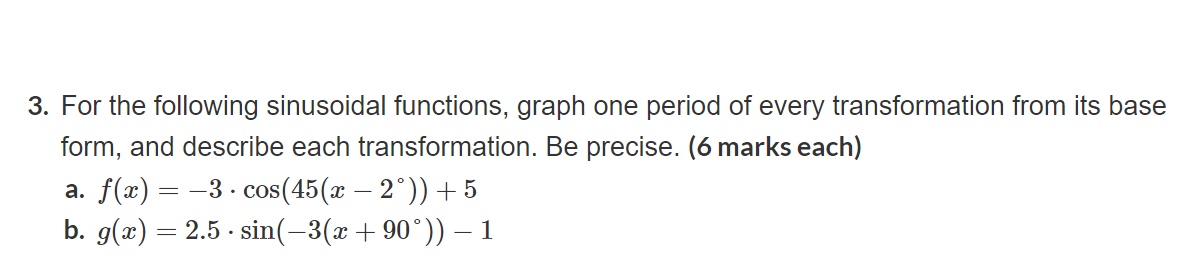 3. For the following sinusoidal functions, graph one period of every transformation from its base form, and describe each transformation. Be precise. (6 marks each)
a. ( f(x)=-3 cdot cos left(45left(x-2^circight)ight)+5 )
b. ( g(x)=2.5 cdot sin left(-3left(x+90^circight)ight)-1 )