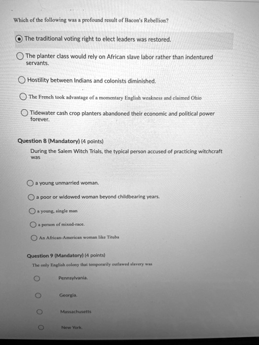 Which of the following was a profound result of Bacon's Rebellion?

The traditional voting right to elect leaders was restored.
The planter class would rely on African slave labor rather than indentured servants.
Hostility between Indians and colonists diminished.
The French took advantage of a momentary English weakness and claimed Ohio
Tidewater cash crop planters abandoned their economic and political power forever.

During the Salem Witch Trials, the typical person accused of practicing witchcraft was
a young unmarried woman.
a poor or widowed woman beyond childbearing years.
a young, single man
a person of mixed-race.
An African-American woman like Tituba

The only English colony that temporarily outlawed slavery was
Pennsylvania.
Georgia.
Massachusetts
New York.