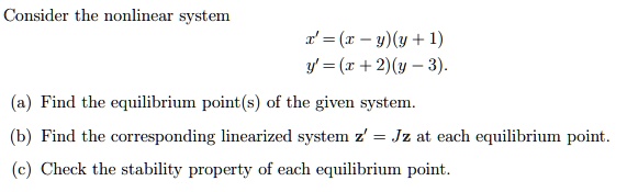 Consider the nonlinear system
x' = (x - y)(y + 1)
y' = (x + 2)(y - 3).
(a) Find the equilibrium point(s) of the given system.
(b) Find the corresponding linearized system z' = Jz at each equilibrium point.
(c) Check the stability property of each equilibrium point.