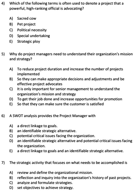 4) Which of the following terms is often used to denote a project that a
powerful, high-ranking official is advocating?
A) Sacred cow
B) Pet project
C) Political necessity
D) Special undertaking
E) Strategic ploy
5) Why do project managers need to understand their organization's mission
and strategy?
A) To reduce project duration and increase the number of projects
implemented
B) So they can make appropriate decisions and adjustments and be
effective project advocates
C) It is only important for senior management to understand the
organization's mission and strategy
D) To get their job done and increase opportunities for promotion
E) So that they can make sure the customer is satisfied
6) A SWOT analysis provides the Project Manager with
A) a direct linkage to goals.
B) an identifiable strategic alternative.
C) potential critical issues facing the organization.
D) an identifiable strategic alternative and potential critical issues facing
the organization.
E) a direct linkage to goals and an identifiable strategic alternative.
7) The strategic activity that focuses on what needs to be accomplished is
A) review and define the organizational mission.
B) reflection and inquiry into the organization's history of past projects.
C) analyze and formulate strategies.
D) set objectives to achieve strategy.