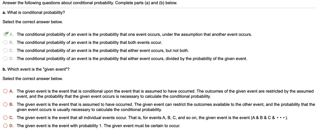Answer the following questions about conditional probability. Complete parts (a) and (b) below.
a. What is conditional probability?
Select the correct answer below.
A. The conditional probability of an event is the probability that one event occurs, under the assumption that another event occurs.
B. The conditional probability of an event is the probability that both events occur.
C. The conditional probability of an event is the probability that either event occurs, but not both.
D. The conditional probability of an event is the probability that either event occurs, divided by the probability of the given event.
b. Which event is the "given event"?
Select the correct answer below.
A. The given event is the event that is conditional upon the event that is assumed to have occurred. The outcomes of the given event are restricted by the assumed event, and the probability that the given event occurs is necessary to calculate the conditional probability.
B. The given event is the event that is assumed to have occurred. The given event can restrict the outcomes available to the other event, and the probability that the given event occurs is usually necessary to calculate the conditional probability.
C. The given event is the event that all individual events occur. That is, for events A, B, C, and so on, the given event is the event (A     B     C     •••).
D. The given event is the event with probability 1. The given event must be certain to occur.