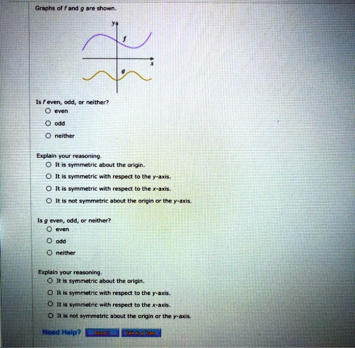 Graphs of f and g are shown.
y
f
x
g

Is f even, odd, or neither?
even
odd
neither

Explain your reasoning.
It is symmetric about the origin.
It is symmetric with respect to the y-axis.
It is symmetric with respect to the x-axis.
It is not symmetric about the origin or the y-axis.

Is g even, odd, or neither?
even
odd
neither

Explain your reasoning.
It is symmetric about the origin.
It is symmetric with respect to the y-axis.
It is symmetric with respect to the x-axis.
It is not symmetric about the origin or the y-axis.