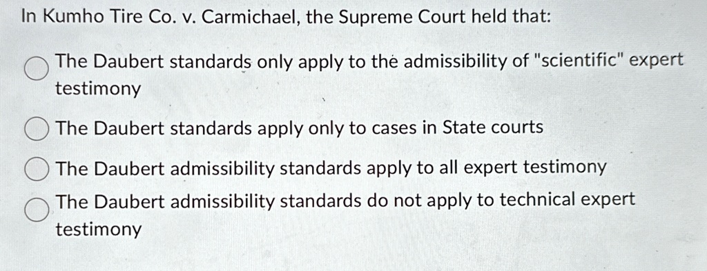 In Kumho Tire Co. v. Carmichael, the Supreme Court held that:
The Daubert standards only apply to the admissibility of s̈cientificëxpert
testimony
The Daubert standards apply only to cases in State courts
The Daubert admissibility standards apply to all expert testimony
The Daubert admissibility standards do not apply to technical expert
testimony