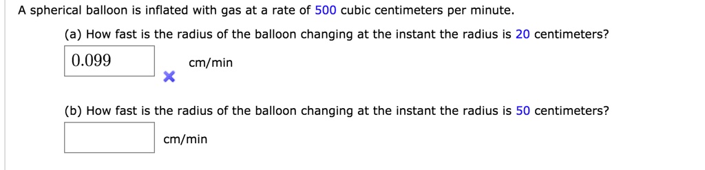 A spherical balloon is inflated with gas at a rate of 500 cubic centimeters per minute.
(a) How fast is the radius of the balloon changing at the instant the radius is 20 centimeters?
0.099 cm/min
(b) How fast is the radius of the balloon changing at the instant the radius is 50 centimeters?
cm/min