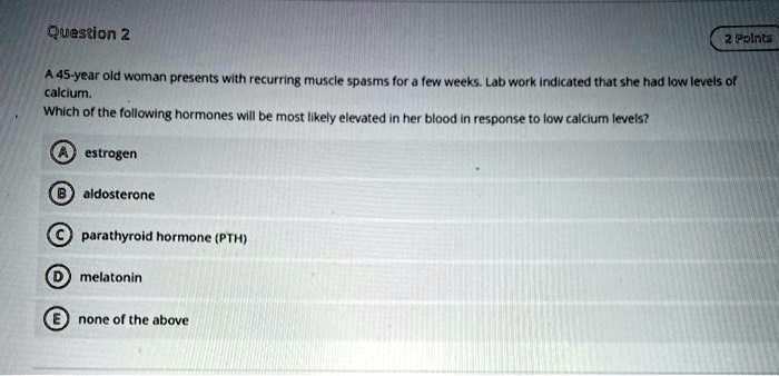 A 45-year old woman presents with recurring muscle spasms for a few weeks. Lab work indicated that she had low levels of calcium.
Which of the following hormones will be most likely elevated in her blood in response to low calcium levels?

A estrogen
B aldosterone
C parathyroid hormone (PTH)
D melatonin
E none of the above