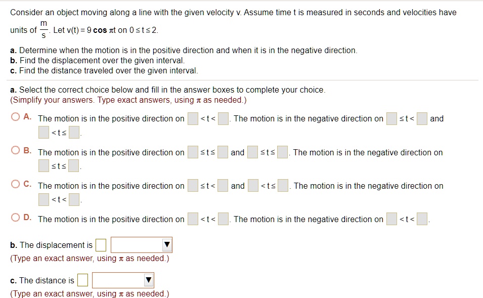 Consider an object moving along a line with the given velocity v. Assume time t is measured in seconds and velocities have units of m/s. Let v(t) = 9 cos ?t on 0 ? t ? 2.

a. Determine when the motion is in the positive direction and when it is in the negative direction.
b. Find the displacement over the given interval.
c. Find the distance traveled over the given interval.

a. Select the correct choice below and fill in the answer boxes to complete your choice. (Simplify your answers. Type exact answers, using ? as needed.)

A. The motion is in the positive direction on [ ] < t < [ ]. The motion is in the negative direction on [ ] ? t < [ ] and [ ] < t ? [ ].

B. The motion is in the positive direction on [ ] ? t ? [ ] and [ ] ? t ? [ ]. The motion is in the negative direction on [ ] ? t ? [ ].

C. The motion is in the positive direction on [ ] ? t < [ ] and [ ] < t ? [ ]. The motion is in the negative direction on [ ] < t < [ ].

D. The motion is in the positive direction on [ ] < t < [ ]. The motion is in the negative direction on [ ] < t < [ ].

b. The displacement is [ ] (Type an exact answer, using ? as needed.)

c. The distance is [ ] (Type an exact answer, using ? as needed.)