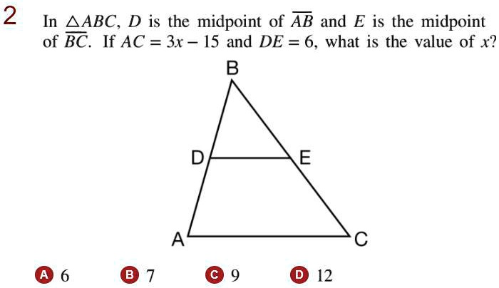 In u25b3ABC, D is the midpoint of AB and E is the midpoint of BC. If AC = 3x - 15 and DE = 6, what is the value of x?
A 6
B 7
C 9
D 12