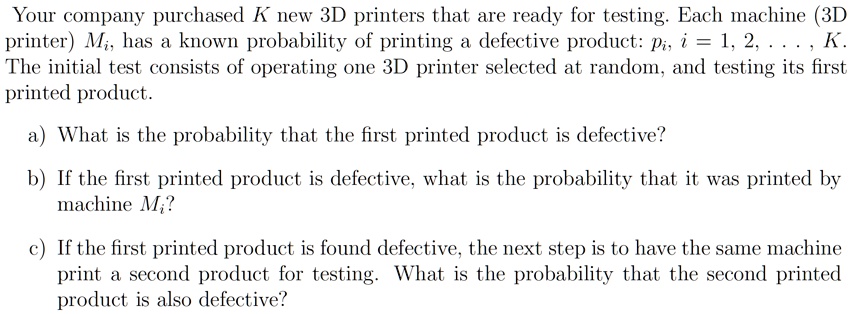 Your company purchased K new 3D printers that are ready for testing. Each machine (3D printer) Mi, has a known probability of printing a defective product: pi, i = 1, 2, …, K. The initial test consists of operating one 3D printer selected at random, and testing its first printed product.
a) What is the probability that the first printed product is defective?
b) If the first printed product is defective, what is the probability that it was printed by machine Mi?
c) If the first printed product is found defective, the next step is to have the same machine print a second product for testing. What is the probability that the second printed product is also defective?