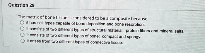 The matrix of bone tissue is considered to be a composite because
it has cell types capable of bone deposition and bone resorption.
it consists of two different types of structural material: protein fibers and mineral salts.
it consists of two different types of bone: compact and spongy.
it arises from two different types of connective tissue.