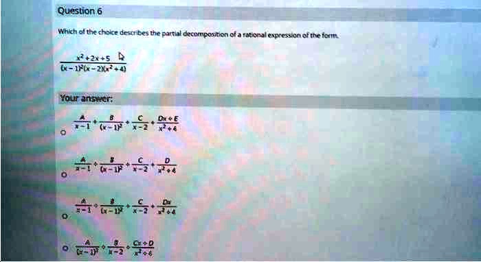 Question 6
Which of the choice describes the partial decomposition of a rational expression of the form.
fracx^2+2x+5(x-1)^2(x-2)(x^2+4)
Your answer:
fracAx-1 + fracB(x-1)^2 + fracCx-2 + fracDx+Ex^2+4
fracAx-1 + fracB(x-1)^2 + fracCx-2 + fracDx^2+4
fracAx-1 + fracB(x-1)^2 + fracCx-2 + fracDxx^2+4
fracA(x-1)^2 + fracBx-2 + fracCx+Dx^2+4
