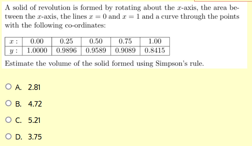 A solid of revolution is formed by rotating about the x-axis, the area between the x-axis, the lines x=0 and x=1 and a curve through the points with the following co-ordinates:

x:     0.00     0.25     0.50     0.75     1.00 

y:     1.0000     0.9896     0.9589     0.9089     0.8415 



Estimate the volume of the solid formed using Simpson's rule.
A. 2.81
B. 4.72
C. 5.21
D. 3.75